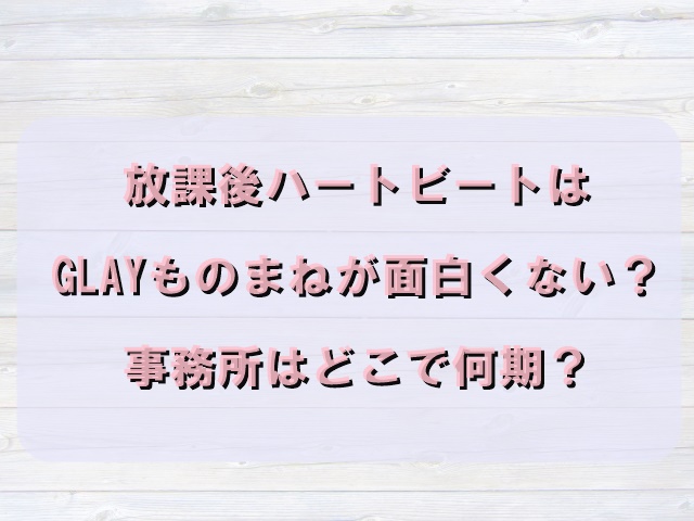 放課後ハートビートはglayものまねが面白くない 事務所はどこで何期